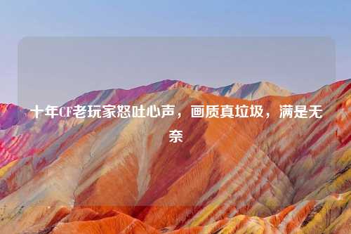 十年CF老玩家怒吐心声，画质真垃圾，满是无奈