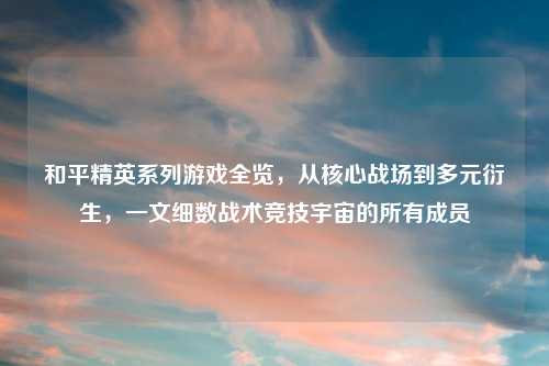 和平精英系列游戏全览，从核心战场到多元衍生，一文细数战术竞技宇宙的所有成员