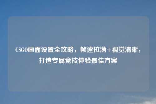 CSGO画面设置全攻略，帧速拉满+视觉清晰，打造专属竞技体验更佳方案