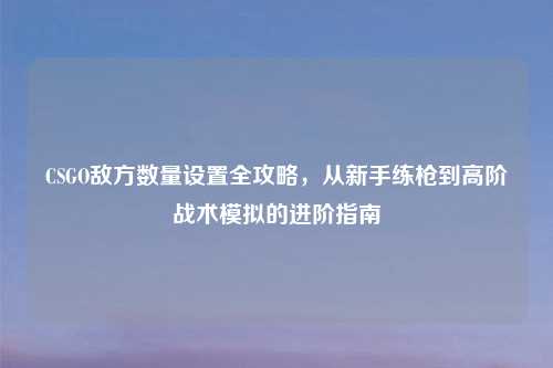 CSGO敌方数量设置全攻略，从新手练枪到高阶战术模拟的进阶指南