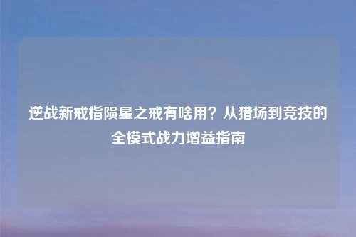 逆战新戒指陨星之戒有啥用？从猎场到竞技的全模式战力增益指南