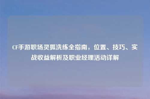 CF手游职场灵狐洗练全指南，位置、技巧、实战收益解析及职业经理活动详解