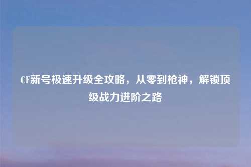 CF新号极速升级全攻略，从零到枪神，解锁顶级战力进阶之路