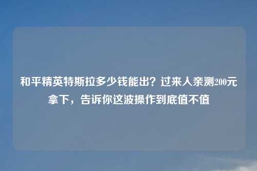 和平精英特斯拉多少钱能出？过来人亲测200元拿下，告诉你这波操作到底值不值