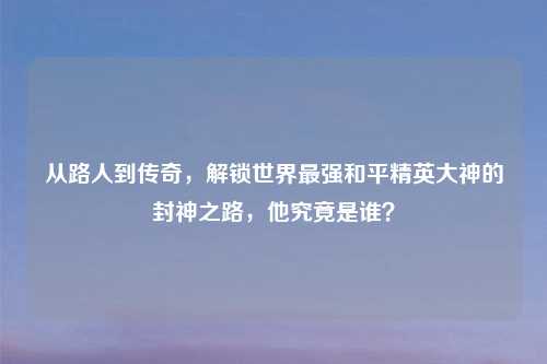 从路人到传奇，解锁世界最强和平精英大神的封神之路，他究竟是谁？