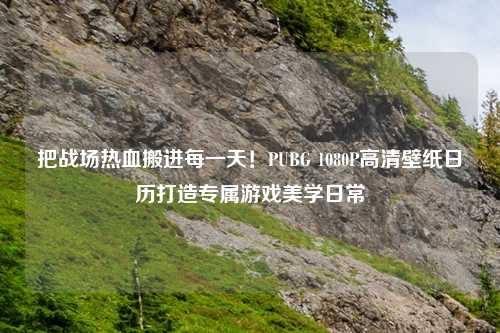 把战场热血搬进每一天！PUBG 1080P高清壁纸日历打造专属游戏美学日常