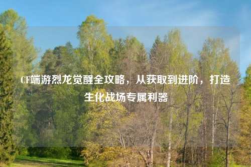 CF端游烈龙觉醒全攻略，从获取到进阶，打造生化战场专属利器