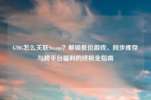 GMG怎么关联Steam？解锁低价游戏、同步库存与跨平台福利的终极全指南