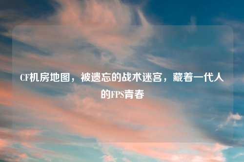 CF机房地图，被遗忘的战术迷宫，藏着一代人的FPS青春