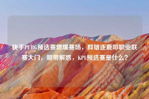快手PUBG预选赛燃爆赛场，群雄逐鹿叩职业联赛大门，顺带解惑，KPL预选赛是什么？