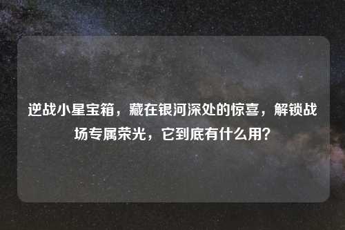 逆战小星宝箱，藏在银河深处的惊喜，解锁战场专属荣光，它到底有什么用？