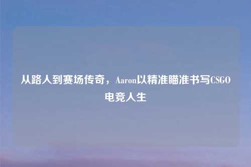 从路人到赛场传奇，Aaron以精准瞄准书写CSGO电竞人生