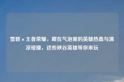雪碧×王者荣耀，藏在气泡里的英雄热血与清凉碰撞，这些峡谷英雄等你来玩