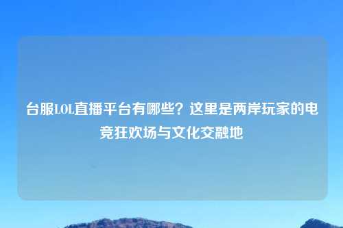 台服LOL直播平台有哪些？这里是两岸玩家的电竞狂欢场与文化交融地