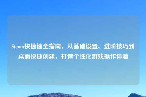Steam快捷键全指南，从基础设置、进阶技巧到桌面快捷创建，打造个性化游戏操作体验