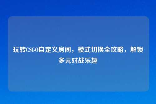 玩转CSGO自定义房间，模式切换全攻略，解锁多元对战乐趣