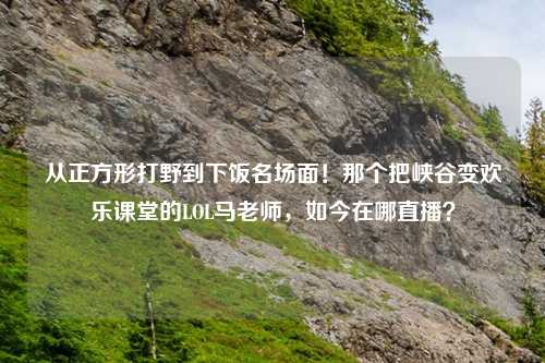 从正方形打野到下饭名场面！那个把峡谷变欢乐课堂的LOL马老师，如今在哪直播？
