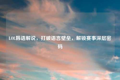 LOL韩语解说，打破语言壁垒，解锁赛事深层密码