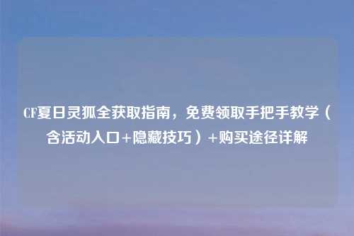 CF夏日灵狐全获取指南，免费领取手把手教学（含活动入口+隐藏技巧）+购买途径详解