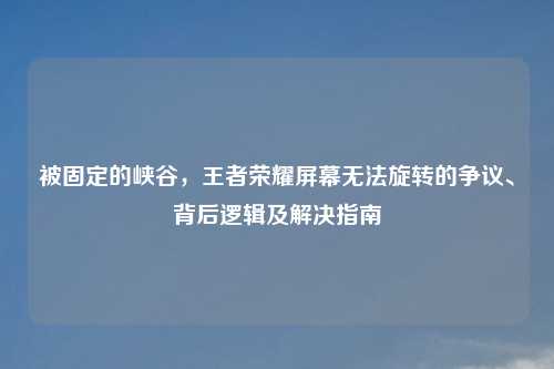 被固定的峡谷，王者荣耀屏幕无法旋转的争议、背后逻辑及解决指南