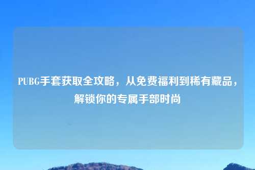 PUBG手套获取全攻略，从免费福利到稀有藏品，解锁你的专属手部时尚