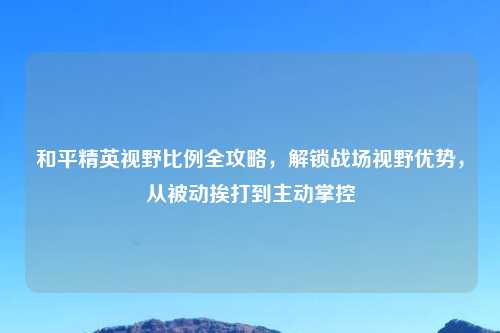 和平精英视野比例全攻略，解锁战场视野优势，从被动挨打到主动掌控