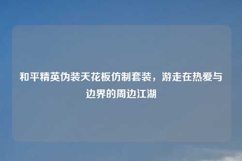 和平精英伪装天花板仿制套装，游走在热爱与边界的周边江湖