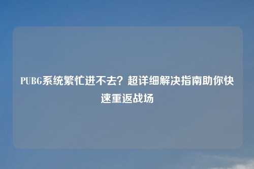 PUBG系统繁忙进不去？超详细解决指南助你快速重返战场