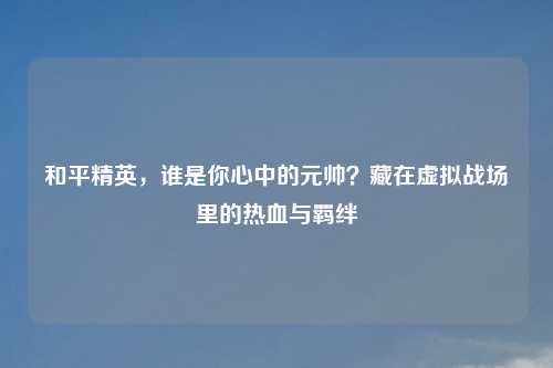 和平精英，谁是你心中的元帅？藏在虚拟战场里的热血与羁绊