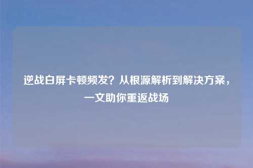 逆战白屏卡顿频发？从根源解析到解决方案，一文助你重返战场