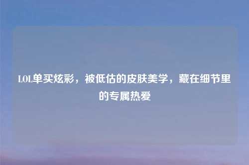 LOL单买炫彩，被低估的皮肤美学，藏在细节里的专属热爱