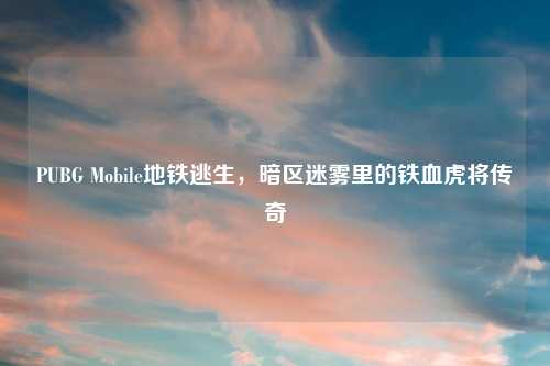 PUBG Mobile地铁逃生，暗区迷雾里的铁血虎将传奇