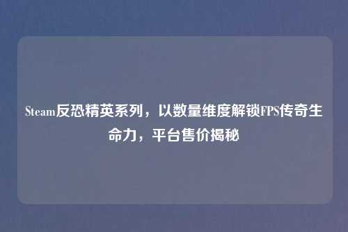 Steam反恐精英系列，以数量维度解锁FPS传奇生命力，平台售价揭秘
