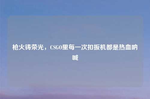 枪火铸荣光，CSGO里每一次扣扳机都是热血呐喊