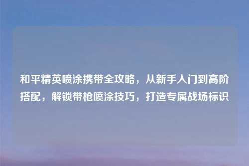 和平精英喷涂携带全攻略，从新手入门到高阶搭配，解锁带枪喷涂技巧，打造专属战场标识