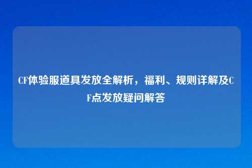 CF体验服道具发放全解析，福利、规则详解及CF点发放疑问解答