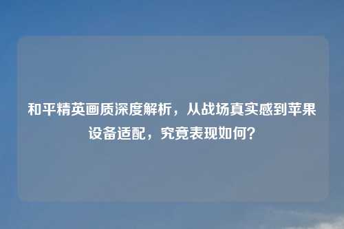 和平精英画质深度解析，从战场真实感到苹果设备适配，究竟表现如何？