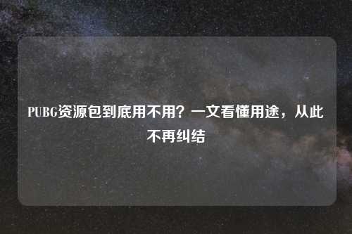 PUBG资源包到底用不用？一文看懂用途，从此不再纠结