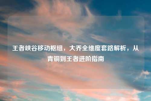 王者峡谷移动枢纽，大乔全维度套路解析，从青铜到王者进阶指南