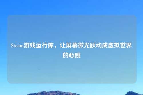 Steam游戏运行库，让屏幕微光跃动成虚拟世界的心跳