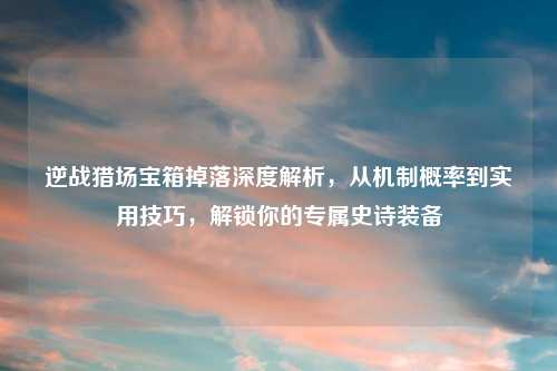 逆战猎场宝箱掉落深度解析，从机制概率到实用技巧，解锁你的专属史诗装备