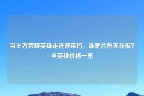 当王者荣耀英雄走进好莱坞，谁是片酬天花板？全英雄价格一览