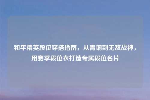 和平精英段位穿搭指南，从青铜到无敌战神，用赛季段位衣打造专属段位名片