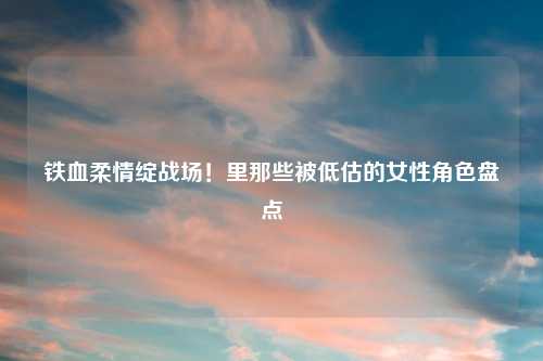铁血柔情绽战场！里那些被低估的女性角色盘点