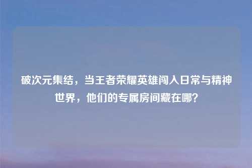 破次元集结，当王者荣耀英雄闯入日常与精神世界，他们的专属房间藏在哪？