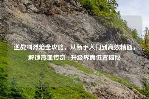 逆战刷烈焰全攻略，从新手入门到高效精通，解锁热血传奇+升级界面位置揭秘