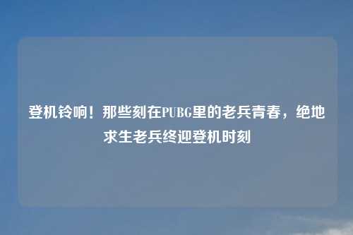 登机铃响！那些刻在PUBG里的老兵青春，绝地求生老兵终迎登机时刻