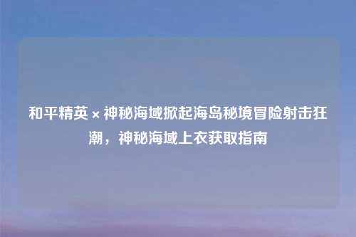 和平精英×神秘海域掀起海岛秘境冒险射击狂潮，神秘海域上衣获取指南