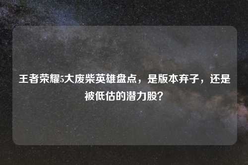 王者荣耀5大废柴英雄盘点，是版本弃子，还是被低估的潜力股？