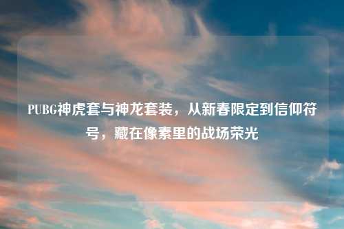 PUBG神虎套与神龙套装，从新春限定到信仰符号，藏在像素里的战场荣光